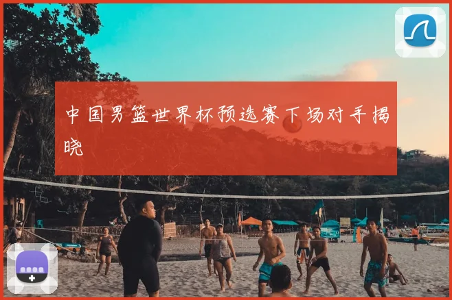 中国男篮世界杯预选赛下场对手揭晓
